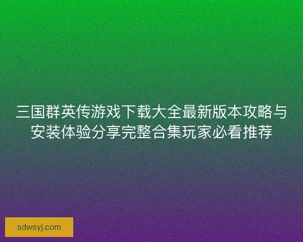 三国群英传游戏下载大全最新版本攻略与安装体验分享完整合集玩家必看推荐