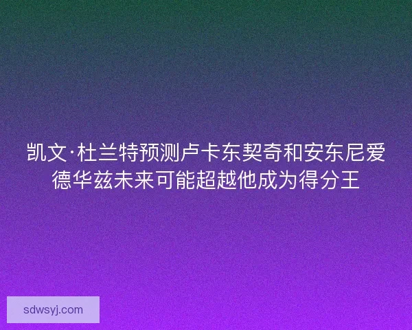凯文·杜兰特预测卢卡东契奇和安东尼爱德华兹未来可能超越他成为得分王
