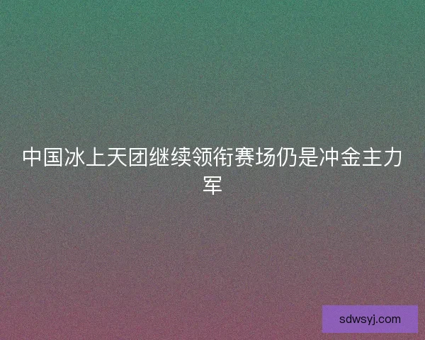 中国冰上天团继续领衔赛场仍是冲金主力军