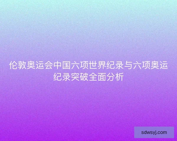 伦敦奥运会中国六项世界纪录与六项奥运纪录突破全面分析